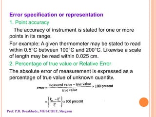 Error specification or representation
1. Point accuracy
The accuracy of instrument is stated for one or more
points in its range.
For example: A given thermometer may be stated to read
within 0.5°C between 100°C and 200°C. Likewise a scale
of length may be read within 0.025 cm.
2. Percentage of true value or Relative Error
The absolute error of measurement is expressed as a
percentage of true value of unknown quantity.
Prof. P.B. Borakhede, MGI-COET, Shegaon
 