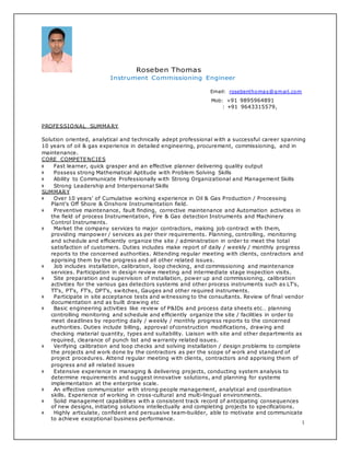 1
Roseben Thomas
Instrument Commissioning Engineer
Email: rosebenthomas@gmail.com
Mob: +91 9895964891
: +91 9643315579,
PROFESSIONAL SUMMARY
Solution oriented, analytical and technically adept professional with a successful career spanning
10 years of oil & gas experience in detailed engineering, procurement, commissioning, and in
maintenance.
CORE COMPETENCIES
❖ Fast learner, quick grasper and an effective planner delivering quality output
❖ Possess strong Mathematical Aptitude with Problem Solving Skills
❖ Ability to Communicate Professionally with Strong Organizational and Management Skills
❖ Strong Leadership and Interpersonal Skills
SUMMARY
❖ Over 10 years' of Cumulative working experience in Oil & Gas Production / Processing
Plant's Off Shore & Onshore Instrumentation field.
❖ Preventive maintenance, fault finding, corrective maintenance and Automation activities in
the field of process Instrumentation, Fire & Gas detection Instruments and Machinery
Control Instruments.
❖ Market the company services to major contractors, making job contract with them,
providing manpower / services as per their requirements. Planning, controlling, monitoring
and schedule and efficiently organize the site / administration in order to meet the total
satisfaction of customers. Duties includes make report of daily / weekly / monthly progress
reports to the concerned authorities. Attending regular meeting with clients, contractors and
apprising them by the progress and all other related issues.
❖ Job includes installation, calibration, loop checking, and commissioning and maintenance
services. Participation in design review meeting and intermediate stage inspection visits.
❖ Site preparation and supervision of installation, power up and commissioning, calibration
activities for the various gas detectors systems and other process instruments such as LT's,
TT's, PT's, FT's, DPT's, switches, Gauges and other required instruments.
❖ Participate in site acceptance tests and witnessing to the consultants. Review of final vendor
documentation and as built drawing etc
❖ Basic engineering activities like review of P&IDs and process data sheets etc… planning
controlling monitoring and schedule and efficiently organize the site / facilities in order to
meet deadlines by reporting daily / weekly / monthly progress reports to the concerned
authorities. Duties include billing, approval ofconstruction modifications, drawing and
checking material quantity, types and suitability. Liaison with site and other departments as
required, clearance of punch list and warranty related issues.
❖ Verifying calibration and loop checks and solving installation / design problems to complete
the projects and work done by the contractors as per the scope of work and standard of
project procedures. Attend regular meeting with clients, contractors and apprising them of
progress and all related issues
❖ Extensive experience in managing & delivering projects, conducting system analysis to
determine requirements and suggest innovative solutions, and planning for systems
implementation at the enterprise scale.
❖ An effective communicator with strong people management, analytical and coordination
skills. Experience of working in cross-cultural and multi-lingual environments.
❖ Solid management capabilities with a consistent track record of anticipating consequences
of new designs, initiating solutions intellectually and completing projects to specifications.
❖ Highly articulate, confident and persuasive team-builder, able to motivate and communicate
to achieve exceptional business performance.
 