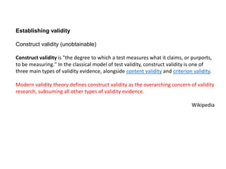 Establishing validity
Construct validity (unobtainable)
Construct validity is "the degree to which a test measures what it claims, or purports,
to be measuring." In the classical model of test validity, construct validity is one of
three main types of validity evidence, alongside content validity and criterion validity.
Modern validity theory defines construct validity as the overarching concern of validity
research, subsuming all other types of validity evidence.
Wikipedia
 
