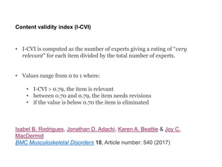 Content validity index (I-CVI)
• I-CVI is computed as the number of experts giving a rating of “very
relevant” for each item divided by the total number of experts.
• Values range from 0 to 1 where:
• I-CVI > 0.79, the item is relevant
• between 0.70 and 0.79, the item needs revisions
• if the value is below 0.70 the item is eliminated
Isabel B. Rodrigues, Jonathan D. Adachi, Karen A. Beattie & Joy C.
MacDermid
BMC Musculoskeletal Disorders 18, Article number: 540 (2017)
 