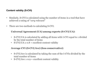 Content validity (S-CVI)
• Similarly, S-CVI is calculated using the number of items in a tool that have
achieved a rating of “very relevant”
• There are two methods to calculating S-CVI:
Universal Agreement (UA) among experts (S-CVI/UA):
• S-CVI/UA is calculated by adding all items with I-CVI equal to 1 divided
by the total number of items
• S-CVI/UA ≥ 0.8 = excellent content validity
Average CVI (S-CVI/Ave) (less conservative):
• S-CVI/Ave is calculated by taking the sum of the I-CVIs divided by the
total number of items
• S-CVI/Ave ≥ 0.9 = excellent content validity
 