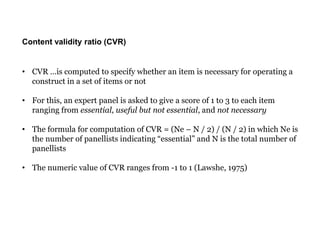 Content validity ratio (CVR)
• CVR …is computed to specify whether an item is necessary for operating a
construct in a set of items or not
• For this, an expert panel is asked to give a score of 1 to 3 to each item
ranging from essential, useful but not essential, and not necessary
• The formula for computation of CVR = (Ne – N / 2) / (N / 2) in which Ne is
the number of panellists indicating “essential” and N is the total number of
panellists
• The numeric value of CVR ranges from -1 to 1 (Lawshe, 1975)
 