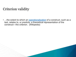 Criterion validity
• …the extent to which an operationalization of a construct, such as a
test, relates to, or predicts, a theoretical representation of the
construct—the criterion. (Wikipedia)
 