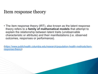 Item response theory
• The item response theory (IRT), also known as the latent response
theory refers to a family of mathematical models that attempt to
explain the relationship between latent traits (unobservable
characteristic or attribute) and their manifestations (i.e. observed
outcomes, responses or performance).
(https://www.publichealth.columbia.edu/research/population-health-methods/item-
response-theory)
 