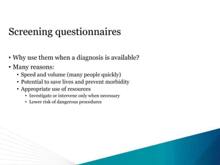 Screening questionnaires
• Why use them when a diagnosis is available?
• Many reasons:
• Speed and volume (many people quickly)
• Potential to save lives and prevent morbidity
• Appropriate use of resources
• Investigate or intervene only when necessary
• Lower risk of dangerous procedures
 