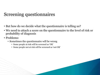 Screening questionnaires
• But how do we decide what the questionnaire is telling us?
• We need to attach a score on the questionnaire to the level of risk or
probability of diagnosis
• Problems:
• Sometimes the questionnaire will be wrong
• Some people at risk will be screened as ‘OK’
• Some people not at risk will be screened as ‘not OK’
 