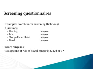 Screening questionnaires
• Example: Bowel cancer screening (fictitious)
• Questions:
• Bloating yes/no
• Pain yes/no
• Changed bowel habit yes/no
• Blood yes/no
• Score range 0-4
• Is someone at risk of bowel cancer at 1, 2, 3 or 4?
 