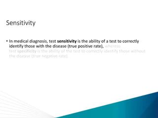 Sensitivity
• In medical diagnosis, test sensitivity is the ability of a test to correctly
identify those with the disease (true positive rate), whereas
test specificity is the ability of the test to correctly identify those without
the disease (true negative rate).
 