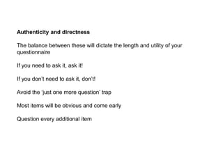 Authenticity and directness
The balance between these will dictate the length and utility of your
questionnaire
If you need to ask it, ask it!
If you don’t need to ask it, don’t!
Avoid the ‘just one more question’ trap
Most items will be obvious and come early
Question every additional item
 
