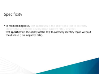 Specificity
• In medical diagnosis, test sensitivity is the ability of a test to correctly
identify those with the disease (true positive rate), whereas
test specificity is the ability of the test to correctly identify those without
the disease (true negative rate).
 
