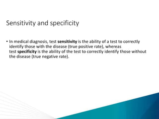 Sensitivity and specificity
• In medical diagnosis, test sensitivity is the ability of a test to correctly
identify those with the disease (true positive rate), whereas
test specificity is the ability of the test to correctly identify those without
the disease (true negative rate).
 