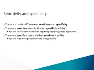Sensitivity and specificity
• There is a ‘trade off’ between sensitivity and specificity
• The more sensitive a test is, the less specific it will be
• You will increase the number of negative people diagnosed as positive
• The more specific a test is the less sensitive it will be
• You will miss more people who are really positive
 