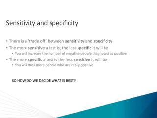 Sensitivity and specificity
• There is a ‘trade off’ between sensitivity and specificity
• The more sensitive a test is, the less specific it will be
• You will increase the number of negative people diagnosed as positive
• The more specific a test is the less sensitive it will be
• You will miss more people who are really positive
SO HOW DO WE DECIDE WHAT IS BEST?
 