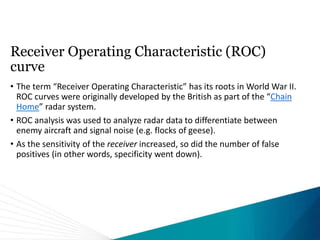 Receiver Operating Characteristic (ROC)
curve
• The term “Receiver Operating Characteristic” has its roots in World War II.
ROC curves were originally developed by the British as part of the “Chain
Home” radar system.
• ROC analysis was used to analyze radar data to differentiate between
enemy aircraft and signal noise (e.g. flocks of geese).
• As the sensitivity of the receiver increased, so did the number of false
positives (in other words, specificity went down).
 