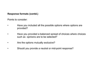 Response formats (contd.)
Points to consider:
• Have you included all the possible options where options are
provided?
• Have you provided a balanced spread of choices where choices
such as opinions are to be selected?
• Are the options mutually exclusive?
• Should you provide a neutral or mid-point response?
 