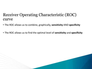 Receiver Operating Characteristic (ROC)
curve
• The ROC allows us to combine, graphically, sensitivity AND specificity
• The ROC allows us to find the optimal level of sensitivity and specificity
 