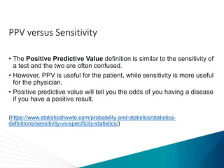 PPV versus Sensitivity
• The Positive Predictive Value definition is similar to the sensitivity of
a test and the two are often confused.
• However, PPV is useful for the patient, while sensitivity is more useful
for the physician.
• Positive predictive value will tell you the odds of you having a disease
if you have a positive result.
(https://www.statisticshowto.com/probability-and-statistics/statistics-
definitions/sensitivity-vs-specificity-statistics/)
 