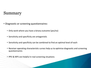 Summary
• Diagnostic or screening questionnaires:
• Only work where you have a binary outcome (yes/no)
• Sensitivity and specificity are antagonistic
• Sensitivity and specificity can be combined to find an optimal level of each
• Receiver operating characteristic curves help us to optimise diagnostic and screening
questionnaires
• PPV & NPV are helpful in real screening situations
 