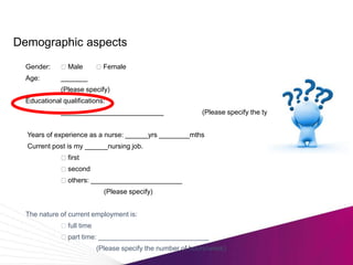Demographic aspects
Gender: Male Female
Age: _______
(Please specify)
Educational qualifications:
___________________________ (Please specify the type of degree)
Years of experience as a nurse: ______yrs ________mths
Current post is my ______nursing job.
first
second
others: ________________________
(Please specify)
The nature of current employment is:
full time
part time: _____________________________
(Please specify the number of hours/week)
 