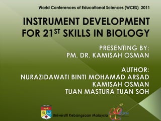 INSTRUMENT DEVELOPMENT FOR 21ST SKILLS IN BIOLOGY  World Conferences of Educational Sciences (WCES)  2011 PRESENTING BY: PM. DR. KAMISAH OSMAN AUTHOR: NURAZIDAWATI BINTI MOHAMAD ARSAD KAMISAH OSMAN TUAN MASTURA TUAN SOH UniversitiKebangsaan Malaysia 