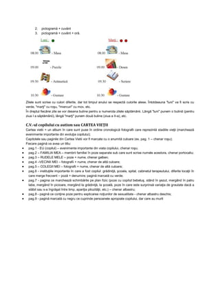 2.
3.

pictogramă + cuvânt
pictogramă + cuvânt + oră.

Zilele sunt scrise cu culori diferite, dar tot timpul anului se respectă culorile alese. Întotdeauna "luni" va fi scris cu
verde, "marţi" cu roşu, "miercuri" cu mov, etc.
În dreptul fiecărei zile se vor desena buline pentru a numerota zilele săptămânii. Lângă "luni" punem o bulină (pentru
ziua I a săptămânii), lângă "marţi" punem două buline (ziua a II-a), etc.

C.V.-ul copilului cu autism sau CARTEA VIEŢII












Cartea vietii = un album în care sunt puse în ordine cronologică fotografii care reprezintă stadiile vieţii (marchează
evenimente importante din evoluţia copilului);
Capitolele sau paginile din Cartea Vietii vor fi marcate cu o anumită culoare (ex. pag. 1 – chenar roşu);
Fiecare pagină va avea un titlu:
pag.1 - EU (copilul) – evenimente importante din viata copilului, chenar roşu;
pag.2 – FAMILIA MEA – membrii familiei în poze separate sub care sunt scrise numele acestora, chenar portocaliu;
pag.3 – RUDELE MELE – poze + nume, chenar galben;
pag.4 –VECINII MEI – fotografii + nume, chenar de altă culoare;
pag.5 – COLEGII MEI – fotografii + nume, chenar de altă culoare;
pag.6 - instituţiile importante în care a fost copilul: grădiniţă, şcoala, spital, cabinetul terapeutului, diferite locaţii în
care merge frecvent – poză + denumire; pagină marcată cu verde;
pag.7 - pagina ce marchează schimbările pe plan fizic (poze cu copilul bebeluş, stând în şezut, mergând în patru
labe, mergând în picioare, mergând la grădiniţă, la şcoală, poze în care este surprinsă variaţia de greutate dacă a
slăbit sau s-a îngrăşat între timp, apariţia pilozităţii, etc.) – chenar albastru;
pag.8 - pagină ce conţine poze pentru explicarea noţiunilor de sexualitate - chenar albastru deschis;
pag.9 - pagină marcată cu negru ce cuprinde persoanele apropiate copilului, dar care au murit

 