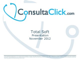 Total Soft
Presentation
November 2012
© 2012 ConsultaClick. All rights reserved. The concepts and ideas submitted to you herein are the intellectual property of ConsultaClick or other entities as mentioned near to. They are strictly of a confidential nature and are submitted to
you under the understanding that they are to be considered by you in the strictest of confidence and that no use shall be made of the said concepts and ideas, including communication to any third party without ConsultaClick’s express prior
consent and/or payment of related professional services fees in full.
 