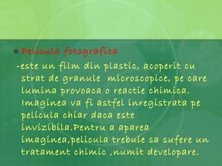 Pelicula fotografica  -este un film din plastic, acoperit cu strat de granule  microscopice, pe care lumina provoaca o reactie chimica. Imaginea va fi astfel inregistrata pe pelicula chiar daca este invizibila.Pentru a aparea imaginea,pelicula trebuie sa sufere un  tratament chimic ,numit developare. 