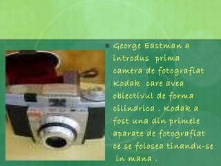 George Eastman a introdus  prima  camera de fotografiat Kodak  care avea obiectivul de forma cilindrica . Kodak a fost una din primele aparate de fotografiat ce se folosea tinandu-se  in mana . 