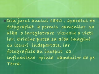 Din jurul anului 1840 , aparatul de fotografiat  a permis  oamenilor  sa aiba  o inregistrare  vizuala a vieti lor. Oricine putea sa aiba imagini cu locuri  indepartate, iar fotografiile au inceput  sa influenteze  opinia  oamenilor de pe Terra. 