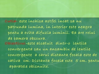 Obiectivul -este alcatuit  dintr-o  lentila convergenta sau un ansamblu de lentile convergente  a carui distanta focala este de cativa  cm. Distanta focala este  5 cm. pentu  aparatele obisnuite. Cutia-  este inchisa astfel incat sa nu patrunda lumina, in interior este neagra pentu a evita difuzia luminii. Ea are rolul de camera obscura. 