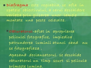 Diafragma - este  reglabila, se  afla  in spatele  obiectivului, a carui deschidere  variaza prin glisarea  unor  lamele montate  una  peste  celelalte. Obturatorul -aflat in  aproprierea  peliculei fotografice,  impiedica  patrunderea  luminii atunci  cand  nu se fotografiaza . Apasand  declansatorul  se deschide obturatorul un  timp  scurt  si pelicula  primeste lumina. 