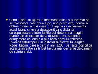 Cand lupele au ajuns la indemana oricui s-a incercat sa se foloseasca cate doua lupe, una peste alta, pentru a obtine o marire mai mare. In timp ce se experimenta acest lucru, cineva a descoperit ca o distanta corespunzatoare intre lentile pot determina imagini marite ale obiectelor de la distanta. Un asemenea aranjament de lentile a pus baza primului telescop. Inventia telescopului se datoreaza filozofului englez Roger Bacon, care a trait in anii 1200. Dar este posibil ca aceasta inventie sa fi fost facuta mai devreme de oameni de stiinta arabi. 