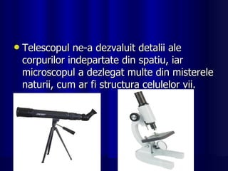 Telescopul ne-a dezvaluit detalii ale corpurilor indepartate din spatiu, iar microscopul a dezlegat multe din misterele naturii, cum ar fi structura celulelor vii. 