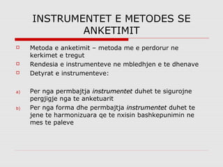 INSTRUMENTET E METODES SE
             ANKETIMIT
    Metoda e anketimit – metoda me e perdorur ne
     kerkimet e tregut
    Rendesia e instrumenteve ne mbledhjen e te dhenave
    Detyrat e instrumenteve:

a)   Per nga permbajtja instrumentet duhet te sigurojne
     pergjigje nga te anketuarit
b)   Per nga forma dhe permbajtja instrumentet duhet te
     jene te harmonizuara qe te nxisin bashkepunimin ne
     mes te paleve
 