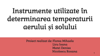 Instrumente utilizate în
determinarea temperaturii
aerului și solului
Proiect realizat de: Florea Mihaela
Licu Ioana
Matei Denisa
Nicolescu Roxana 1
 