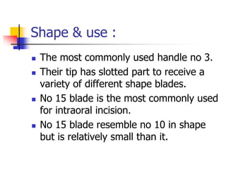 Shape & use :
 The most commonly used handle no 3.
 Their tip has slotted part to receive a
variety of different shape blades.
 No 15 blade is the most commonly used
for intraoral incision.
 No 15 blade resemble no 10 in shape
but is relatively small than it.
 