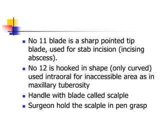  No 11 blade is a sharp pointed tip
blade, used for stab incision (incising
abscess).
 No 12 is hooked in shape (only curved)
used intraoral for inaccessible area as in
maxillary tuberosity
 Handle with blade called scalple
 Surgeon hold the scalple in pen grasp
 