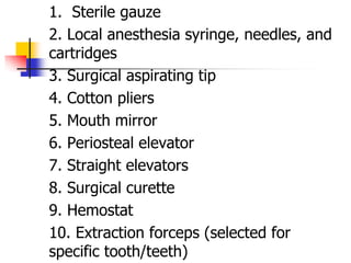1. Sterile gauze
2. Local anesthesia syringe, needles, and
cartridges
3. Surgical aspirating tip
4. Cotton pliers
5. Mouth mirror
6. Periosteal elevator
7. Straight elevators
8. Surgical curette
9. Hemostat
10. Extraction forceps (selected for
specific tooth/teeth)
 