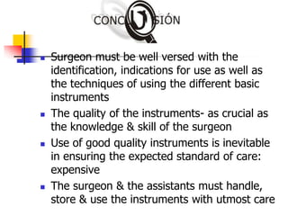  Surgeon must be well versed with the
identification, indications for use as well as
the techniques of using the different basic
instruments
 The quality of the instruments- as crucial as
the knowledge & skill of the surgeon
 Use of good quality instruments is inevitable
in ensuring the expected standard of care:
expensive
 The surgeon & the assistants must handle,
store & use the instruments with utmost care
 
