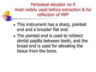 Periosteal elevator no 9
most widely used before extraction & for
reflection of MPF
 This instrument has a sharp, pointed
end and a broader flat end.
 The pointed end is used to refelect
dental papilla between teeth, and the
broad end is used for elevating the
tissue from the bone.
 