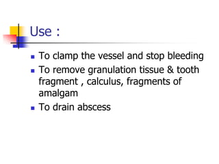 Use :
 To clamp the vessel and stop bleeding
 To remove granulation tissue & tooth
fragment , calculus, fragments of
amalgam
 To drain abscess
 