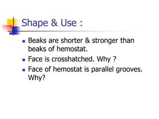 Shape & Use :
 Beaks are shorter & stronger than
beaks of hemostat.
 Face is crosshatched. Why ?
 Face of hemostat is parallel grooves.
Why?
 