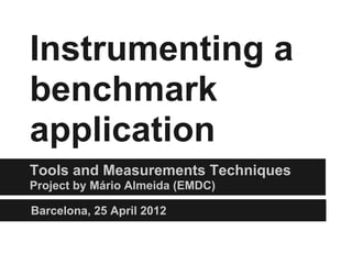 Instrumenting a
benchmark
application
Tools and Measurements Techniques
Project by Mário Almeida (EMDC)

Barcelona, 25 April 2012
 