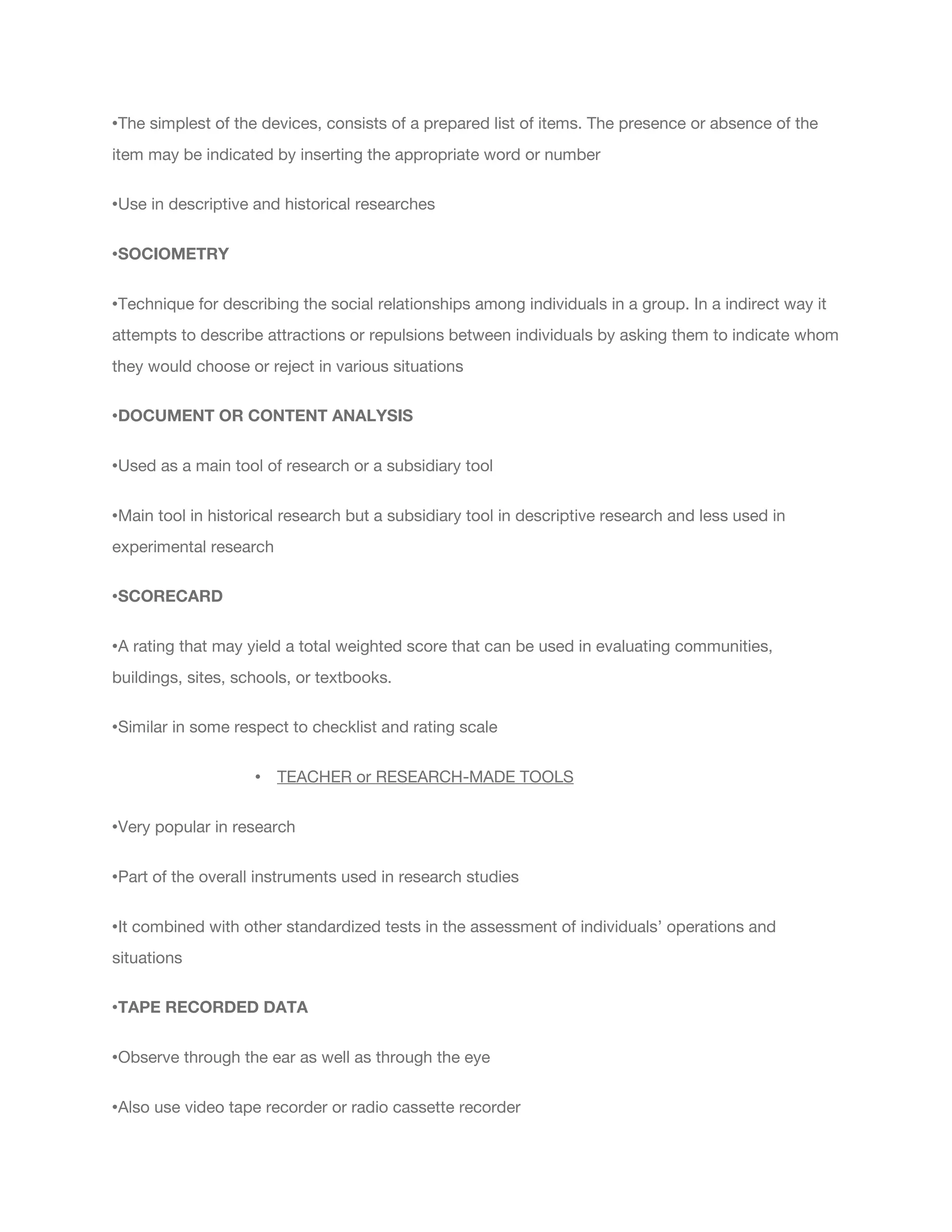 •The simplest of the devices, consists of a prepared list of items. The presence or absence of the
item may be indicated by inserting the appropriate word or number
•Use in descriptive and historical researches
•SOCIOMETRY
•Technique for describing the social relationships among individuals in a group. In a indirect way it
attempts to describe attractions or repulsions between individuals by asking them to indicate whom
they would choose or reject in various situations
•DOCUMENT OR CONTENT ANALYSIS
•Used as a main tool of research or a subsidiary tool
•Main tool in historical research but a subsidiary tool in descriptive research and less used in
experimental research
•SCORECARD
•A rating that may yield a total weighted score that can be used in evaluating communities,
buildings, sites, schools, or textbooks.
•Similar in some respect to checklist and rating scale
• TEACHER or RESEARCH-MADE TOOLS
•Very popular in research
•Part of the overall instruments used in research studies
•It combined with other standardized tests in the assessment of individuals’ operations and
situations
•TAPE RECORDED DATA
•Observe through the ear as well as through the eye
•Also use video tape recorder or radio cassette recorder
 