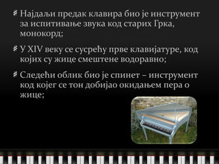 Најдаљи предак клавира био је инструмент за испитивање звука код старих Грка, монокорд; У XIV веку се сусрећу прве клавијатуре, код којих су жице смештене водоравно; Следећи облик био је спинет – инструмент код којег се тон добијао окидањем пера о жице; 