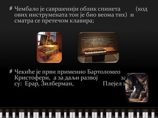 Чембало је савршенији облик спинета  (код ових инструмената тон је био веома тих)  и сматра се претечом клавира; Чекиће је први применио   Бартоломео Кристофери ,  а за даљи развој  заслужни су:  Ерар, Зилберман,  Плејел и други . 