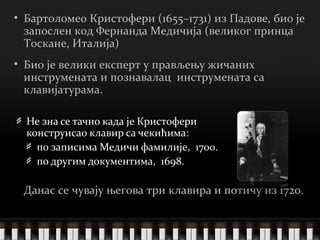 Не зна се тачно када је Кристофери конструисао клавир са чекићима: по записима Медичи фамилије,  1700. по другим документима,  1698. Бартоломео Кристофери  (1655–1731)  из Падове, био је запослен код Фернанда Медичија (великог принца Тоскане, Италија)   Био је велики експерт у прављењу жичаних инструмената и познавалац  инструмената са клавијатурама. Данас се чувају његова три клавира и потичу из  1720 . 