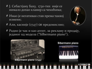 J .   Себастјану   Баху,   1730 -тих   није се нимало допао клавир са чекићима; Имао је негативан став према таквој измени;  Али ,  касније ( 1747 )  се   предомислио; Радио је чак и као агент, за рекламу и продају, једаног од модела (” Silbermann piano ”) . Sibermann piano  ( 174 9 ) Sibermann piano  клавир  