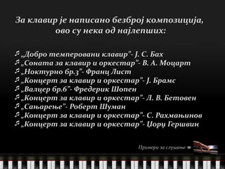 „ Добро темперовани клавир”- Ј. С. Бах „ Соната за клавир и оркестар”- В. А. Моцарт „ Ноктурно бр.3”- Франц Лист „ Концерт за клавир и оркестар”- Ј. Брамс „ Валцер бр.6”- Фредерик Шопен „ Концерт за клавир и оркестар”- Л. В. Бетовен „ Сањарење”- Роберт Шуман „ Концерт за клавир и оркестар”- С. Рахмањинов „ Концерт за клавир и оркестар”- Џорџ Гершвин За клавир је написано безброј композиција,  ово су нека од најлепших: клавир   по ч етак Примери за слушање   