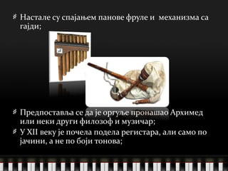 Настале су спајањем панове фруле и  механизма са гајди; Предпоставља се да је оргуље пронашао Архимед или неки други филозоф и музичар; У XII веку је почела подела регистара, али само по јачини, а не по боји тонова; 